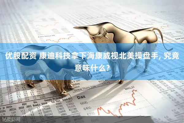 优股配资 康迪科技拿下海康威视北美操盘手, 究竟意味什么?