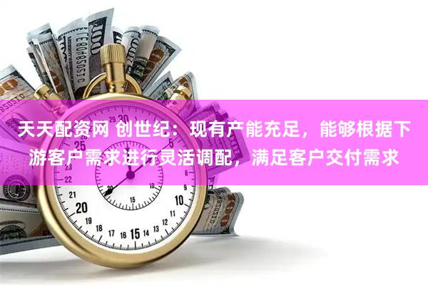 天天配资网 创世纪：现有产能充足，能够根据下游客户需求进行灵活调配，满足客户交付需求
