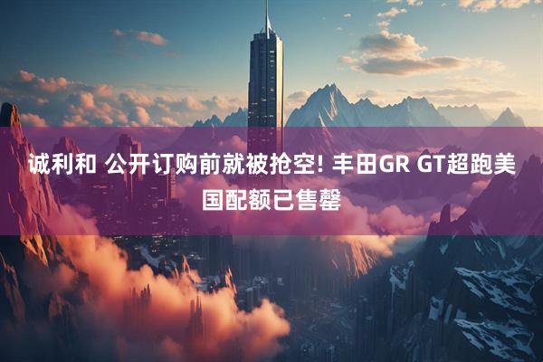 诚利和 公开订购前就被抢空! 丰田GR GT超跑美国配额已售罄
