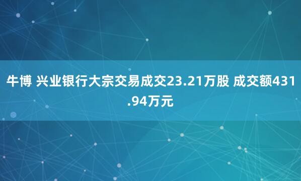 牛博 兴业银行大宗交易成交23.21万股 成交额431.94万元